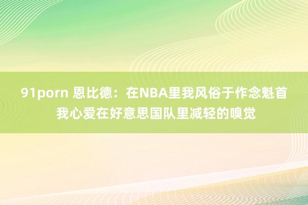 91porn 恩比德：在NBA里我风俗于作念魁首 我心爱在好意思国队里减轻的嗅觉