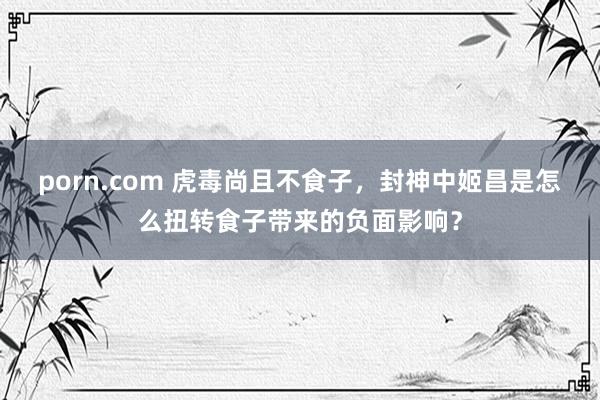 porn.com 虎毒尚且不食子，封神中姬昌是怎么扭转食子带来的负面影响？