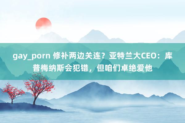 gay_porn 修补两边关连？亚特兰大CEO：库普梅纳斯会犯错，但咱们卓绝爱他