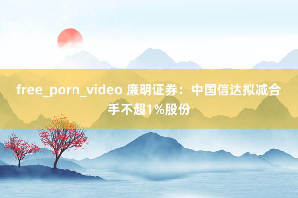 free_porn_video 廉明证券：中国信达拟减合手不超1%股份