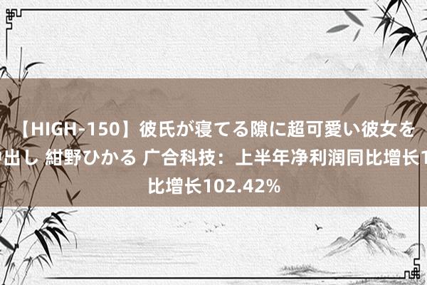 【HIGH-150】彼氏が寝てる隙に超可愛い彼女を襲って中出し 紺野ひかる 广合科技：上半年净利润同比增长102.42%