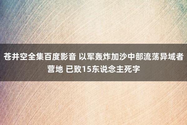 苍井空全集百度影音 以军轰炸加沙中部流荡异域者营地 已致15东说念主死字