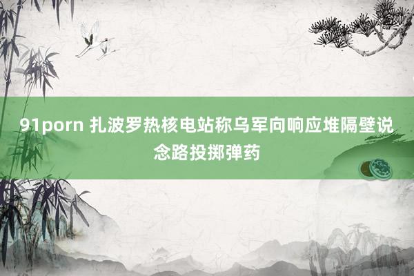 91porn 扎波罗热核电站称乌军向响应堆隔壁说念路投掷弹药