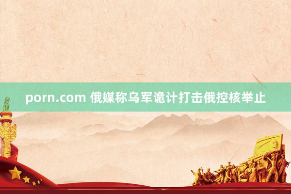 porn.com 俄媒称乌军诡计打击俄控核举止