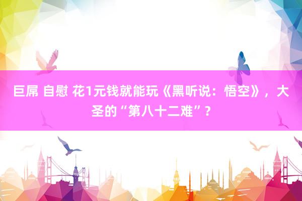 巨屌 自慰 花1元钱就能玩《黑听说：悟空》，大圣的“第八十二难”？