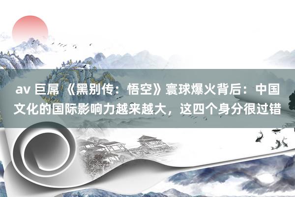 av 巨屌 《黑别传：悟空》寰球爆火背后：中国文化的国际影响力越来越大，这四个身分很过错