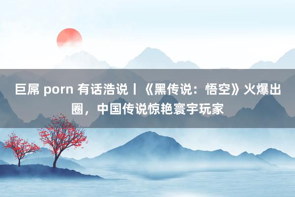 巨屌 porn 有话浩说丨《黑传说：悟空》火爆出圈，中国传说惊艳寰宇玩家