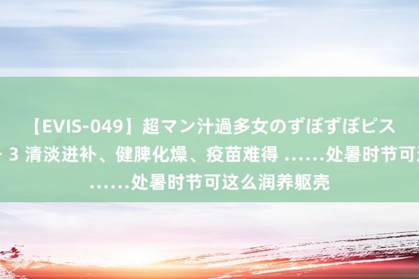 【EVIS-049】超マン汁過多女のずぼずぼピストンオナニー 3 清淡进补、健脾化燥、疫苗难得 ……处暑时节可这么润养躯壳