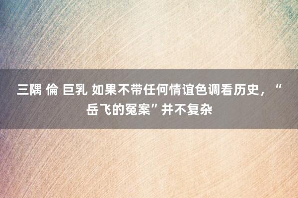 三隅 倫 巨乳 如果不带任何情谊色调看历史，“岳飞的冤案”并不复杂
