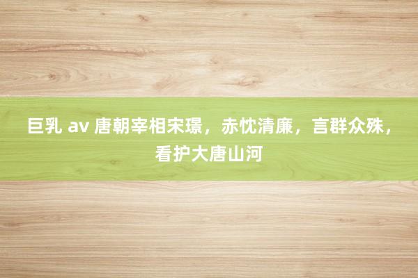 巨乳 av 唐朝宰相宋璟，赤忱清廉，言群众殊，看护大唐山河