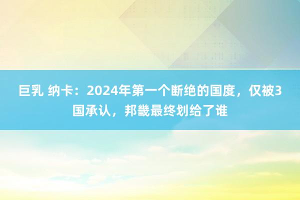 巨乳 纳卡：2024年第一个断绝的国度，仅被3国承认，邦畿最终划给了谁