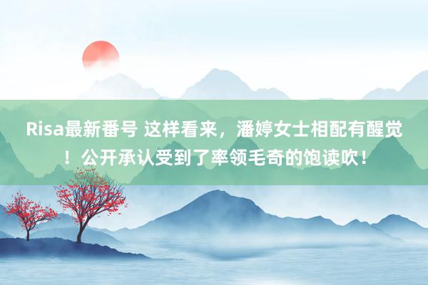 Risa最新番号 这样看来，潘婷女士相配有醒觉！公开承认受到了率领毛奇的饱读吹！