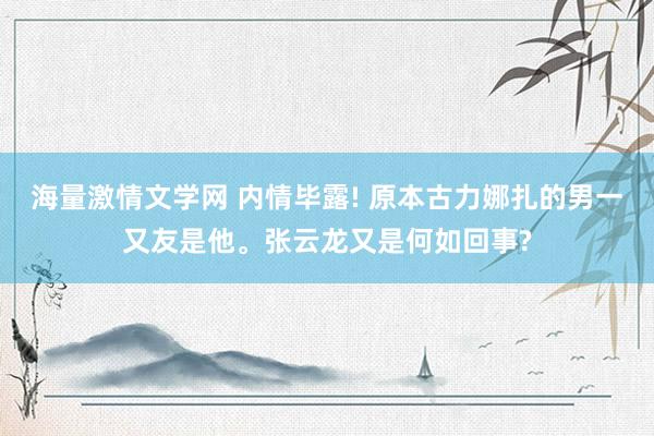 海量激情文学网 内情毕露! 原本古力娜扎的男一又友是他。张云龙又是何如回事?