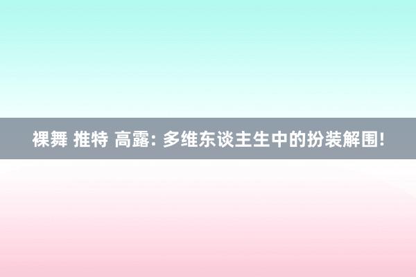 裸舞 推特 高露: 多维东谈主生中的扮装解围!