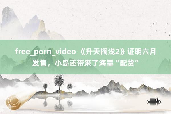 free_porn_video 《升天搁浅2》证明六月发售，小岛还带来了海量“配货”