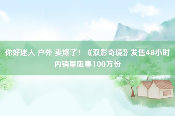 你好迷人 户外 卖爆了！《双影奇境》发售48小时内销量阻塞100万份