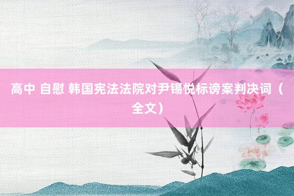 高中 自慰 韩国宪法法院对尹锡悦标谤案判决词（全文）