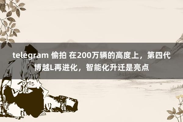 telegram 偷拍 在200万辆的高度上，第四代博越L再进化，智能化升迁是亮点