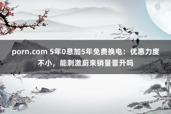 porn.com 5年0息加5年免费换电：优惠力度不小，能刺激蔚来销量晋升吗