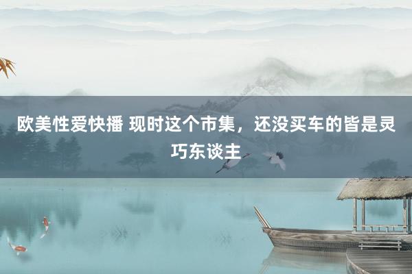 欧美性爱快播 现时这个市集，还没买车的皆是灵巧东谈主