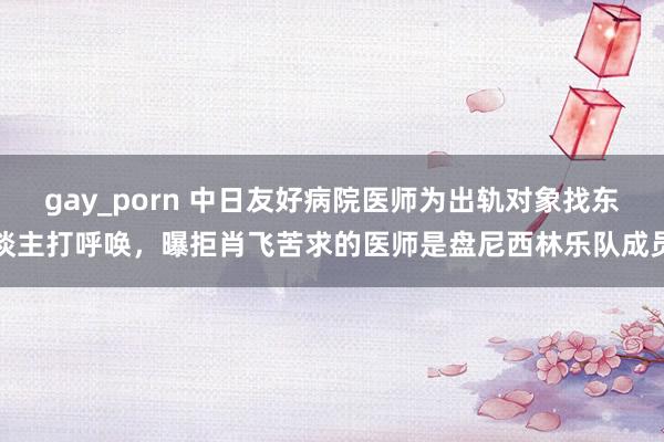 gay_porn 中日友好病院医师为出轨对象找东谈主打呼唤，曝拒肖飞苦求的医师是盘尼西林乐队成员