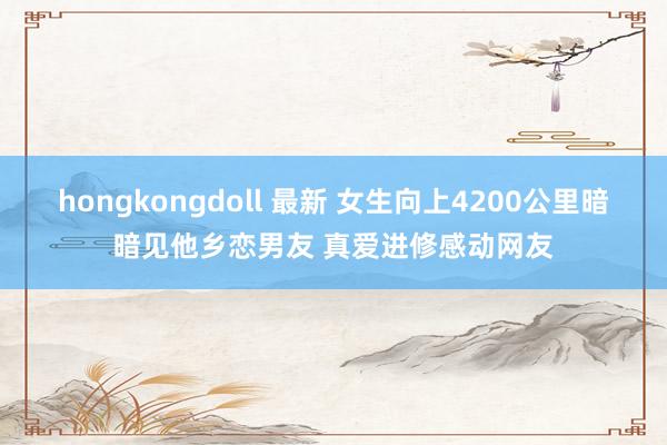 hongkongdoll 最新 女生向上4200公里暗暗见他乡恋男友 真爱进修感动网友
