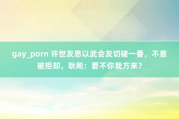 gay_porn 许世友思以武会友切磋一番，不意被拒却，耿飚：要不你我方来？