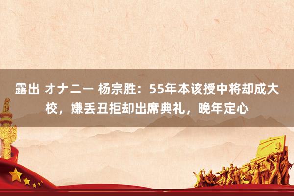 露出 オナニー 杨宗胜：55年本该授中将却成大校，嫌丢丑拒却出席典礼，晚年定心