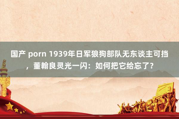 国产 porn 1939年日军狼狗部队无东谈主可挡，董翰良灵光一闪：如何把它给忘了？
