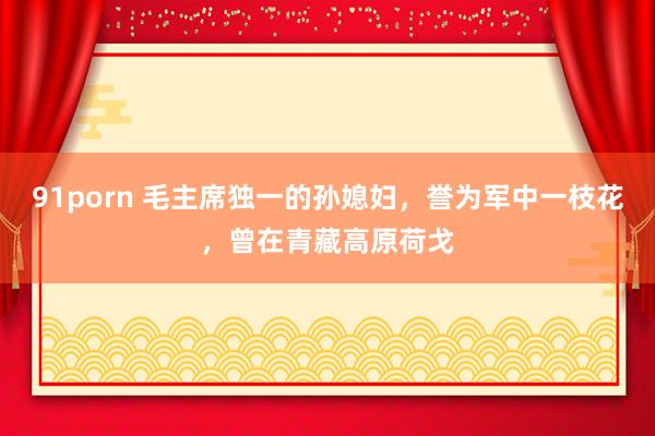 91porn 毛主席独一的孙媳妇，誉为军中一枝花，曾在青藏高原荷戈