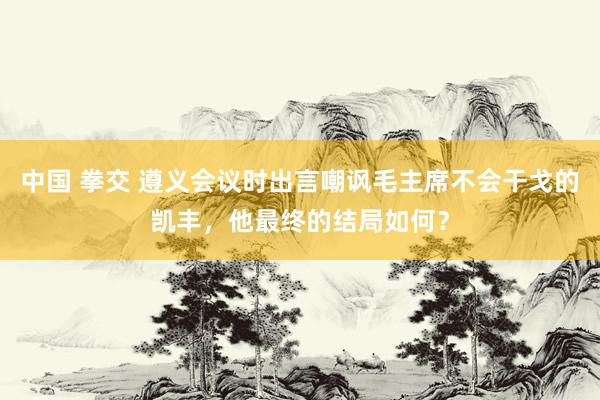 中国 拳交 遵义会议时出言嘲讽毛主席不会干戈的凯丰，他最终的结局如何？