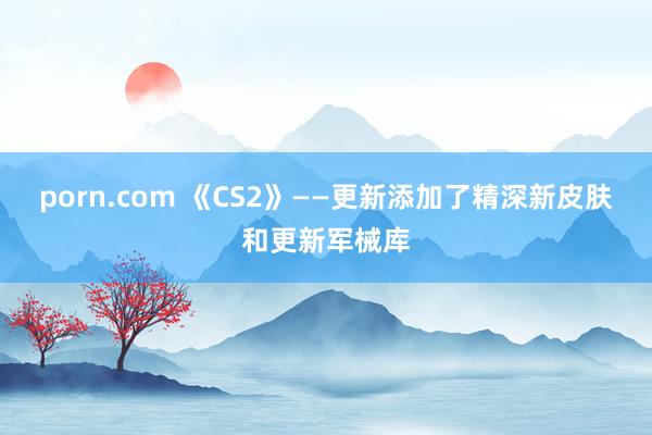 porn.com 《CS2》——更新添加了精深新皮肤和更新军械库
