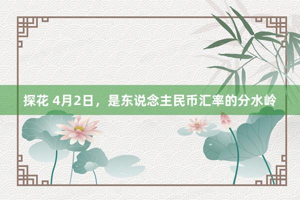 探花 4月2日，是东说念主民币汇率的分水岭